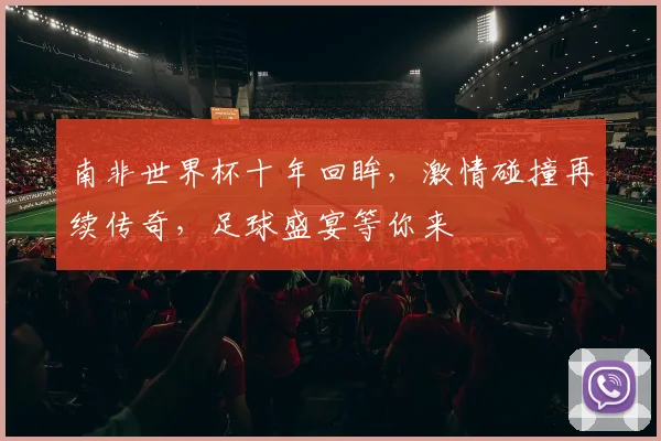 南非世界杯十年回眸，激情碰撞再续传奇，足球盛宴等你来
