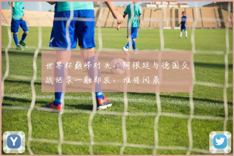 世界杯巅峰对决，阿根廷与德国交战记录一触即发，谁将问鼎