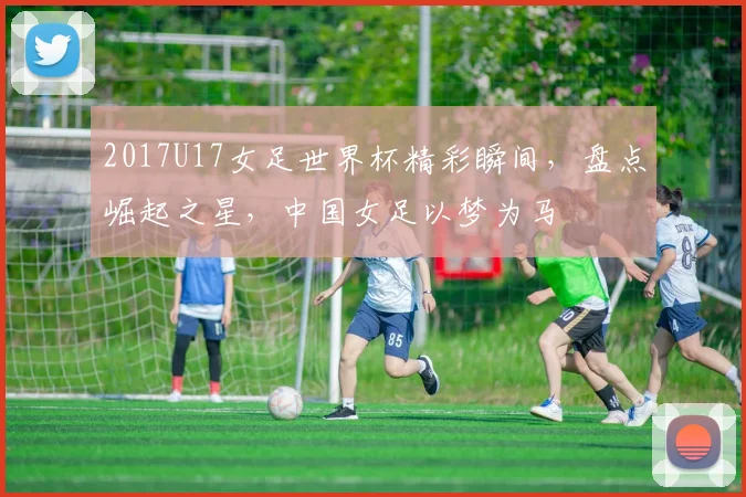 2017U17女足世界杯精彩瞬间，盘点崛起之星，中国女足以梦为马