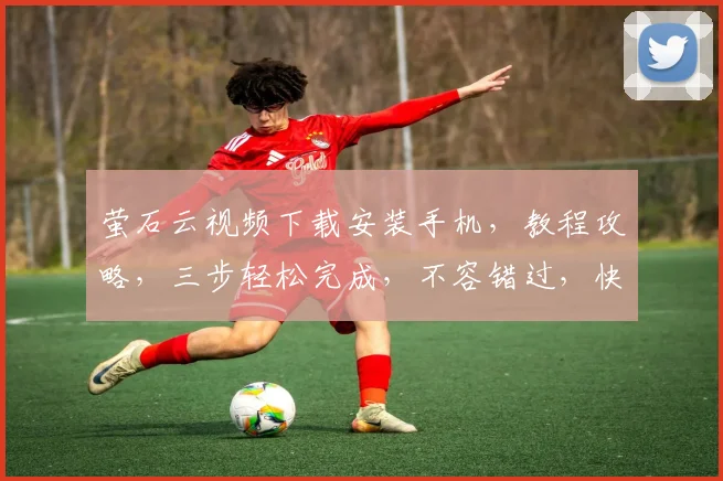 萤石云视频下载安装手机，教程攻略，三步轻松完成，不容错过，快来学习