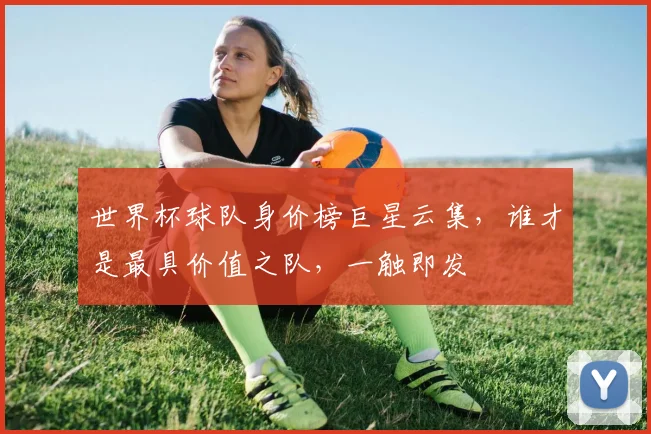 世界杯球队身价榜巨星云集，谁才是最具价值之队，一触即发
