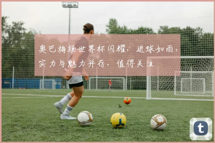 奥巴梅杨世界杯闪耀，进球如雨，实力与魅力并存，值得关注