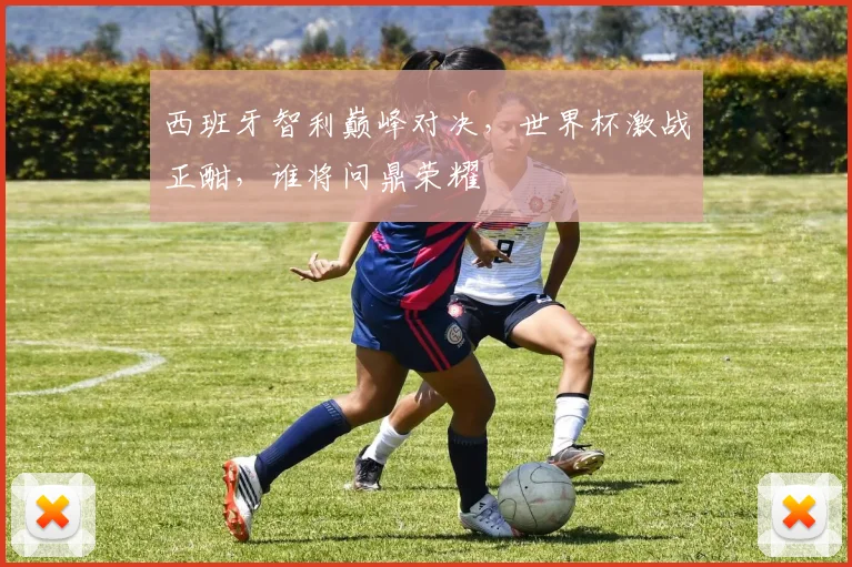 西班牙智利巅峰对决，世界杯激战正酣，谁将问鼎荣耀